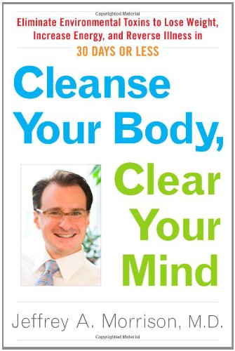 Cleanse Your Body, Clear Your Mind: Eliminate Environmental Toxins to Lose Weight, Increase Energy, and Reverse Illness in 30 Days or Less by Jeffrey Morrison