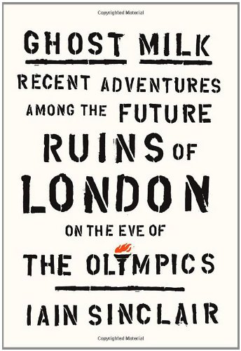 Ghost Milk: Recent Adventures Among the Future Ruins of London on the Eve of the by Iain Sinclair