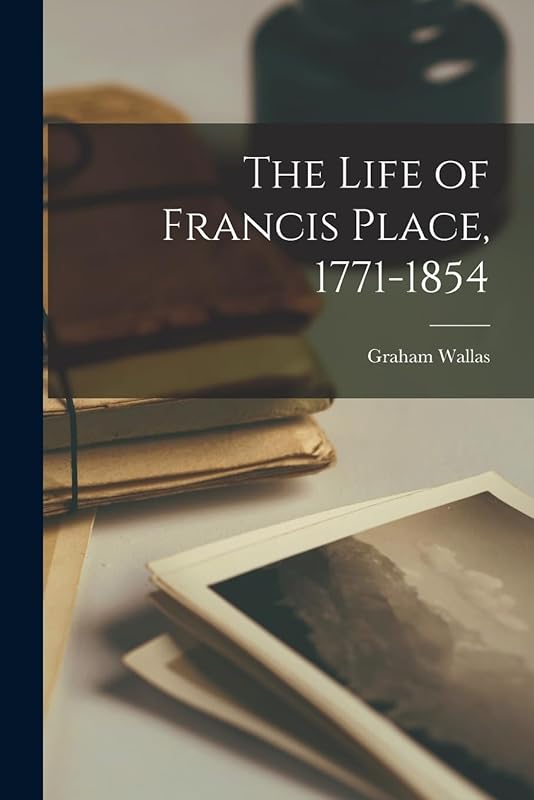 The Life of Francis Place, 1771-1854 by Graham Wallas