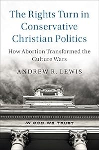 The Rights Turn in Conservative Christian Politics: How Abortion Transformed the Culture Wars (Cambridge Studies in Social Theory, Religion and Politics) by Andrew R. Lewis