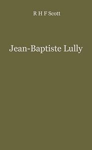 Jean Baptiste Lully: The Founder of French Opera by R.H.F. Scott