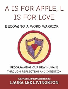 A IS FOR APPLE, L IS FOR LOVE: BECOMING A WORD WARRIOR: PROGRAMMING OUR NEW HUMANS THROUGH REFLECTION AND INTENTION by Laura Lee Livingston