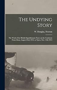 The Undying Story: the Work of the British Expeditionary Force on the Continent From Mons, August 23rd, 1914, to Ypres, Nov. 15th 1914 by W Douglas Newton