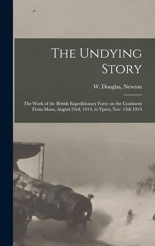 The Undying Story: the Work of the British Expeditionary Force on the Continent From Mons, August 23rd, 1914, to Ypres, Nov. 15th 1914 by W Douglas Newton