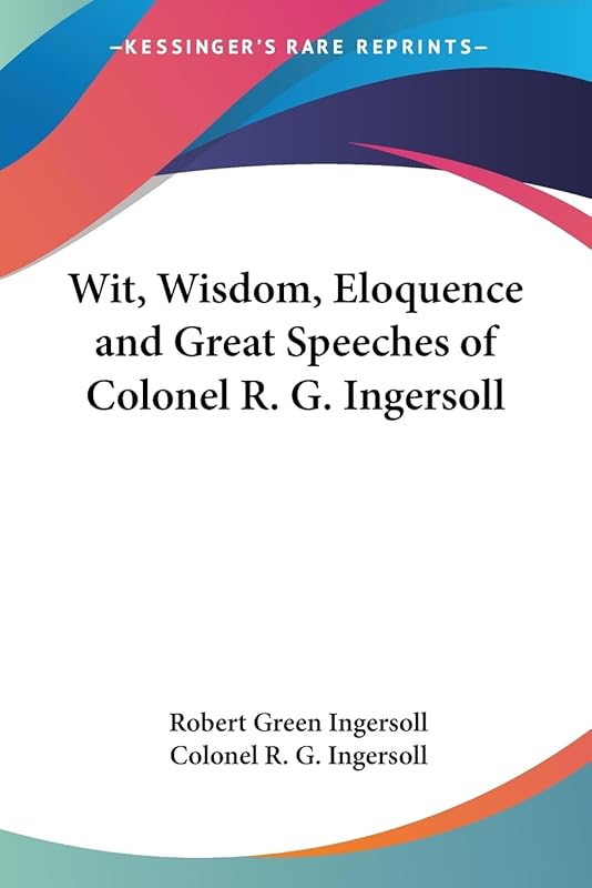 Wit, Wisdom, Eloquence and Great Speeches of Colonel R. G. Ingersoll by Colonel Robert Green Ingersoll
