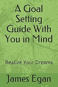 A Goal Setting Guide With You in Mind: Realize Your Dreams by James Egan