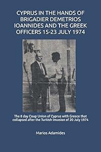 CYPRUS IN THE HANDS OF BRIGADIER DEMETRIOS IOANNIDES AND THE GREEK OFFICERS 15-23 JULY 1974: The 8 day Coup Union of Cyprus with Greece that collapsed after the Turkish invasion of 20 July 1974
