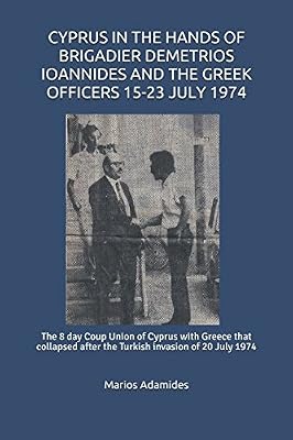 CYPRUS IN THE HANDS OF BRIGADIER DEMETRIOS IOANNIDES AND THE GREEK OFFICERS 15-23 JULY 1974: The 8 day Coup Union of Cyprus with Greece that collapsed after the Turkish invasion of 20 July 1974