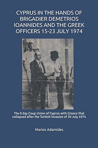 CYPRUS IN THE HANDS OF BRIGADIER DEMETRIOS IOANNIDES AND THE GREEK OFFICERS 15-23 JULY 1974: The 8 day Coup Union of Cyprus with Greece that collapsed after the Turkish invasion of 20 July 1974 by Marios Adamides