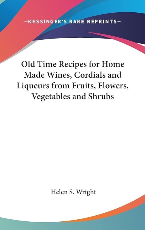 Old Time Recipes for Home Made Wines, Cordials and Liqueurs from Fruits, Flowers, Vegetables and Shrubs by Helen S Wright