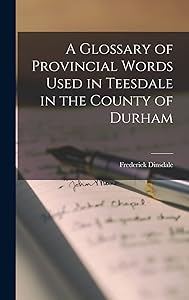 A Glossary of Provincial Words Used in Teesdale in the County of Durham by Frederick Dinsdale