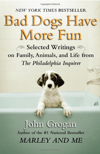 Bad Dogs Have More Fun: Selected Writings on Animals, Family and Life by John Grogan for The Philadelphia Inquirer by John Grogan