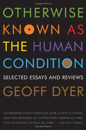 Otherwise Known as the Human Condition: Selected Essays and Reviews by Geoff Dyer