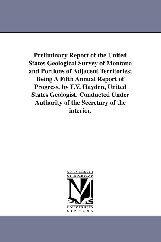 Preliminary report of the United States Geological survey of Montana and portions of adjacent territories; being a fifth annual report of progress. By ... authority of the Secretary of the interior. by Michigan Historical Reprint Series