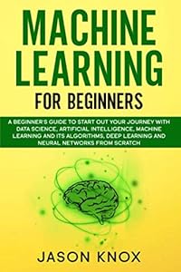 Machine Learning for Beginners: A Beginner's Guide to Start Out Your Journey With Data Science, Artificial Intelligence, ML and its Algorithms, Deep Learning and Neural Networks From Scratch by Jason Knox