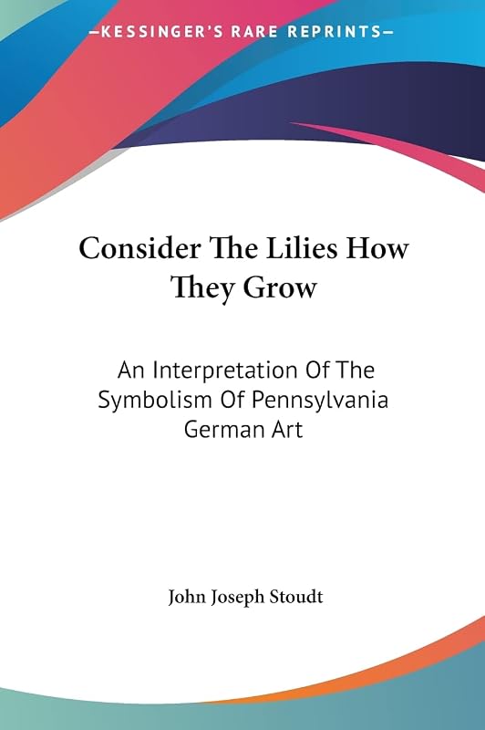 Consider The Lilies How They Grow: An Interpretation Of The Symbolism Of Pennsylvania German Art by John Joseph Stoudt