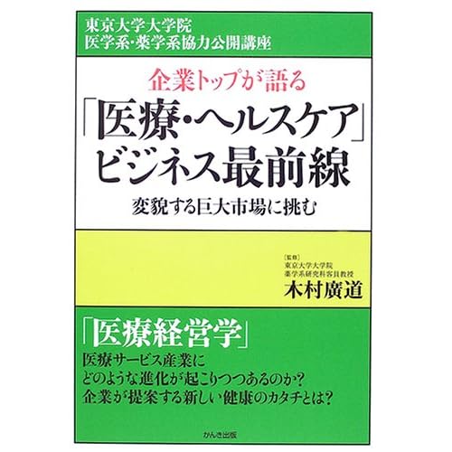 企業トップが語る「医療・ヘルスケア」ビジネス最前線―変貌する巨大市場に挑む (東京大学大学院医学系・薬学系協力公開講座)