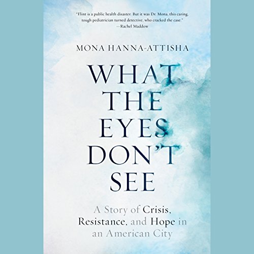 What the Eyes Don't See: A Story of Crisis, Resistance, and Hope in an American City by Mona Hanna-Attisha