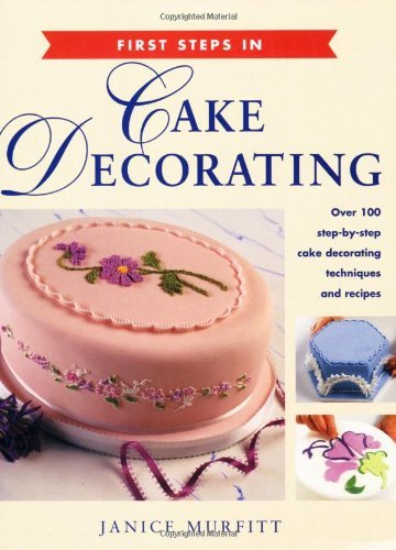 First Steps in Cake Decorating: Over 100 Step-by-Step Cake Decorating Techniques and Recipes by Janice Murfitt