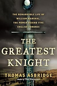 The Greatest Knight: The Remarkable Life of William Marshal, the Power Behind Five English Thrones by Thomas Asbridge