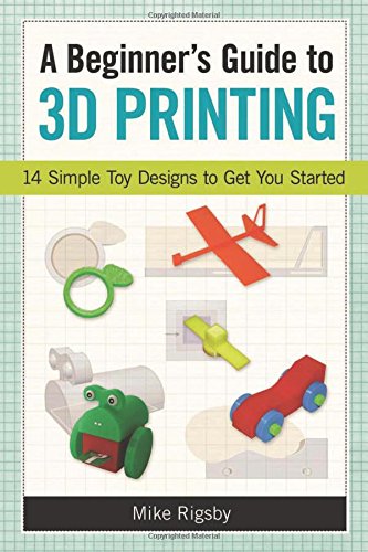 A Beginner's Guide to 3D Printing: 14 Simple Toy Designs to Get You Started by Mike Rigsby