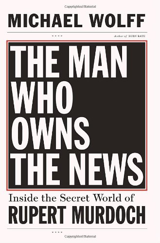 The Man Who Owns the News: Inside the Secret World of Rupert Murdoch by Michael Wolff