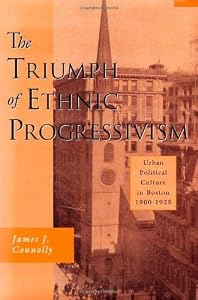 The Triumph of Ethnic Progressivism: Urban Political Culture in Boston, 1900-1925 by James J. Connolly