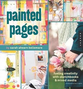 Painted Pages: Fueling Creativity with Sketchbooks and Mixed Media by Sarah Ahearn Bellemare