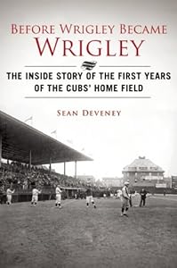 Before Wrigley Became Wrigley: The Inside Story of the First Years of the Cubs' Home Field