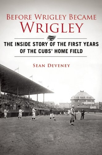 Before Wrigley Became Wrigley: The Inside Story of the First Years of the Cubs Home Field by Sean Deveney