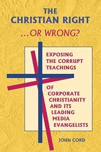 The Christian Right . . . or Wrong?: Exposing the Corrupt Teachings of Corporate Christianity and Its Leading Media Evangelists by John Cord