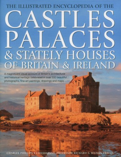 The Illustrated Encyclopedia of the Castles, Palaces &amp; Stately Houses of Britain &amp; Ireland: A magnificent visual account of Britain's architectural ... fine-art paintings, drawings and maps by Charles Phillips