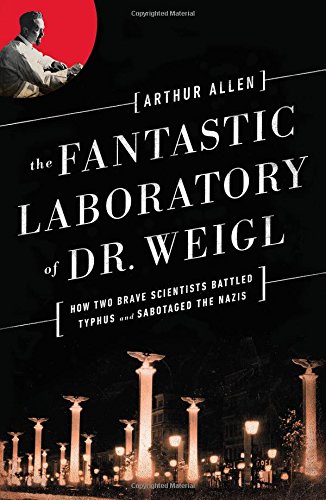 The Fantastic Laboratory of Dr. Weigl: How Two Brave Scientists Battled Typhus and Sabotaged the Nazis by Arthur Allen