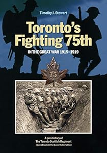 Toronto’s Fighting 75th in the Great War 1915–1919: A Prehistory of the Toronto Scottish Regiment (Queen Elizabeth The Queen Mother's Own) (Canadian Unit, Formation, and Command Histories Book 2) by Timothy J. Stewart
