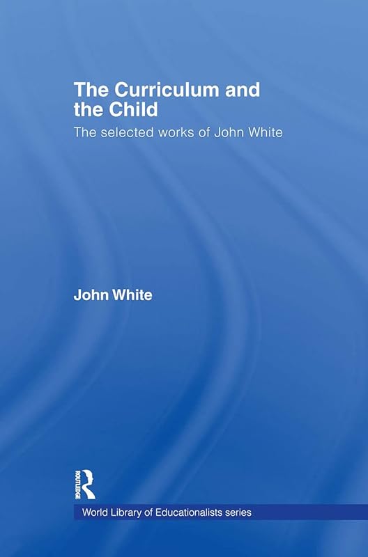 The Curriculum and the Child: The Selected Works of John White (World Library of Educationalists) by John White