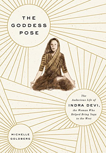 The Goddess Pose: The Audacious Life of Indra Devi, the Woman Who Helped Bring Yoga to the West by Michelle Goldberg