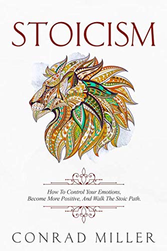 Stoicism: How To Control Your Emotions, Become More Positive, And Walk The Stoic Path. by Conrad Miller