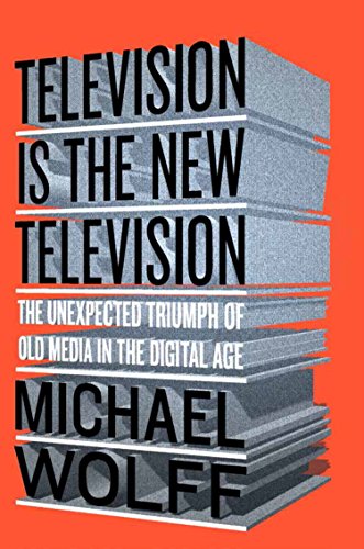 Television Is the New Television: The Unexpected Triumph of Old Media In the Digital Age by Michael Wolff