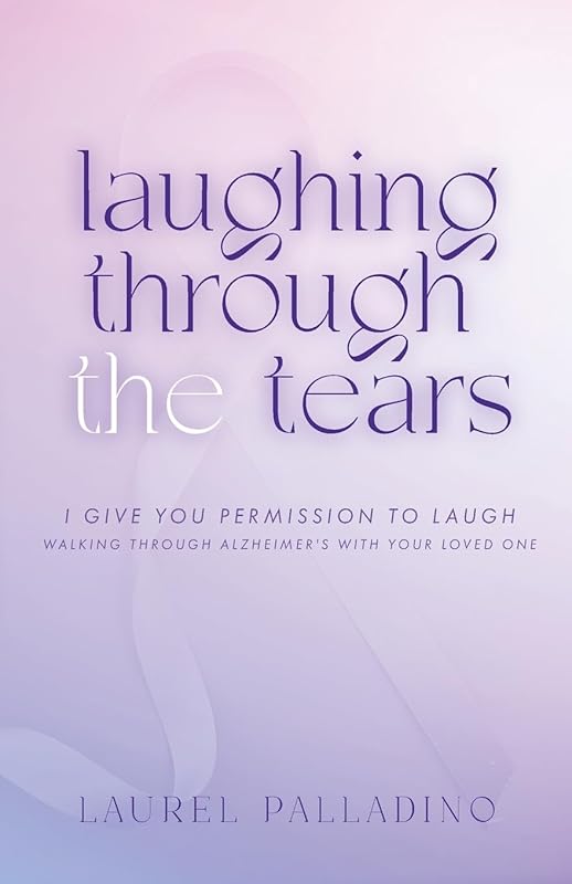 Laughing Through the Tears: I Give You Permission to Laugh, Walking Through Alzheimer's with Your Loved One by Laurel Palladino