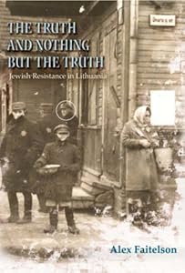 The Truth and Nothing but the Truth: Jewish Resistance in Lithuania by Alex Faitelson
