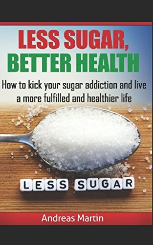 LESS SUGAR, BETTER HEALTH: How to kick your sugar addiction and live a more fulfilled and healthier life by Andreas Martin