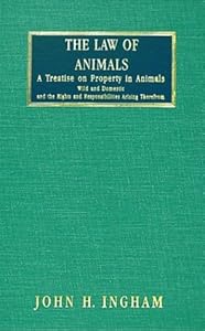 The Law of Animals: A Treatise on Property in Animals, Wild and Domestic, and the Rights and Responsibilities Arising Therefrom by John H. Ingham