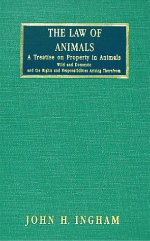 The Law of Animals: A Treatise on Property in Animals, Wild and Domestic, and the Rights and Responsibilities Arising Therefrom by John H. Ingham