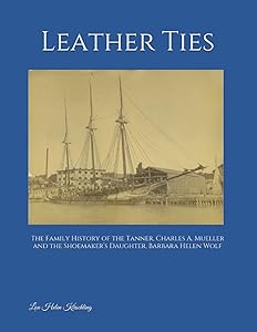Leather Ties: The Family History of Tanner, Charles A. Mueller and the Shoemaker’s Daughter, Barbara Helen Wolf by Lou Helen Kirschling