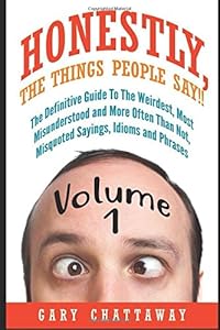 Honestly, The Things People Say!!: The Definitive Guide To The Weirdest, Most Misunderstood and More Often Than Not, Misquoted Sayings, Idioms and Phrases. by Gary Chattaway