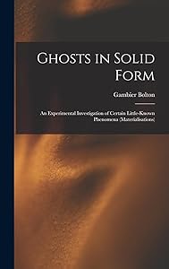 Ghosts in Solid Form: An Experimental Investigation of Certain Little-Known Phenomena (Materialisations) by Gambier Bolton