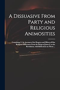 A Dissuasive From Party and Religious Animosities: Containing, I. An Account of the Progress and Effects of Our Religious Differences From the Reign ... the Revolution, With Reflections on Them ...
