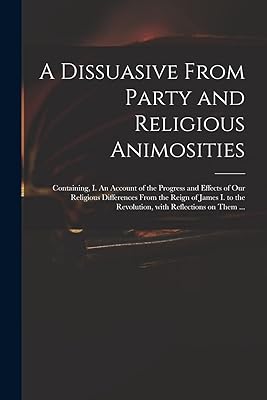 A Dissuasive From Party and Religious Animosities: Containing, I. An Account of the Progress and Effects of Our Religious Differences From the Reign ... the Revolution, With Reflections on Them ...