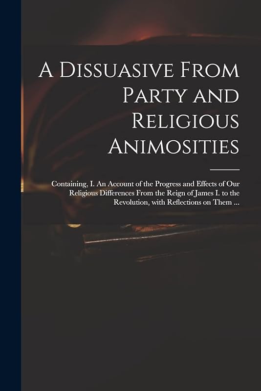 A Dissuasive From Party and Religious Animosities: Containing, I. An Account of the Progress and Effects of Our Religious Differences From the Reign ... the Revolution, With Reflections on Them ... by Anonymous