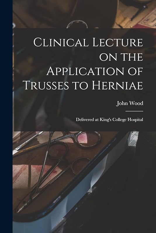 Clinical Lecture on the Application of Trusses to Herniae: Delivered at King's College Hospital by John Wood